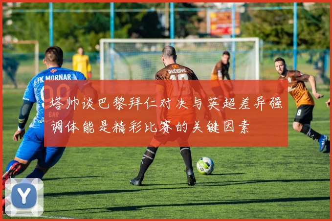 塔帅谈巴黎拜仁对决与英超差异强调体能是精彩比赛的关键因素