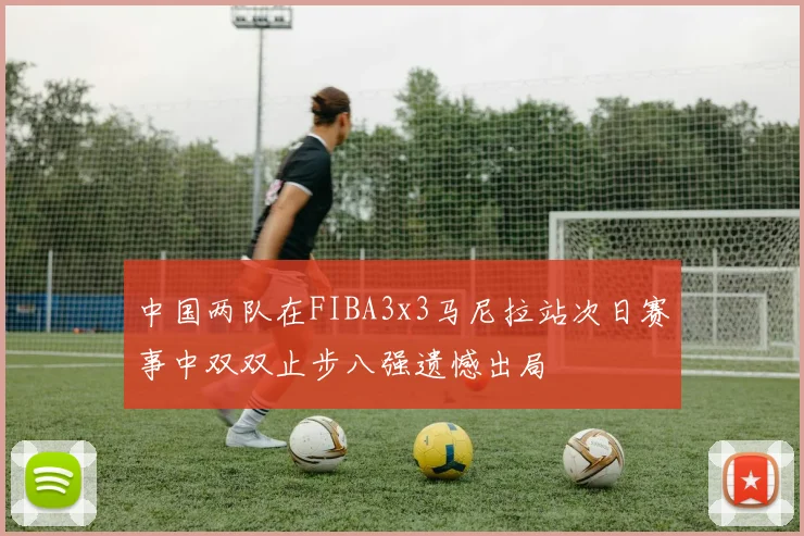 中国两队在FIBA3x3马尼拉站次日赛事中双双止步八强遗憾出局