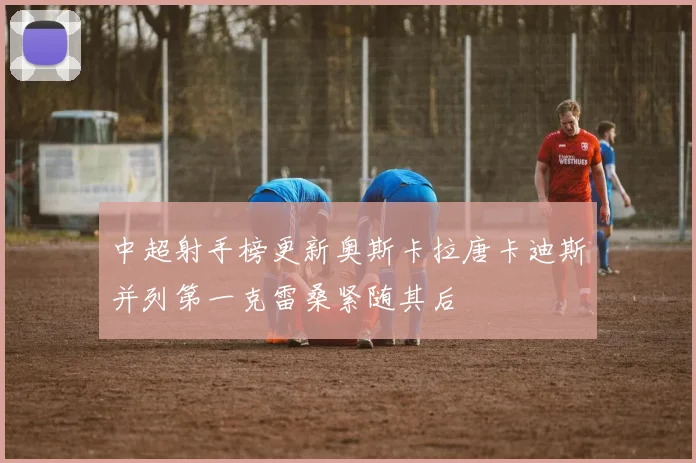 中超射手榜更新奥斯卡拉唐卡迪斯并列第一克雷桑紧随其后