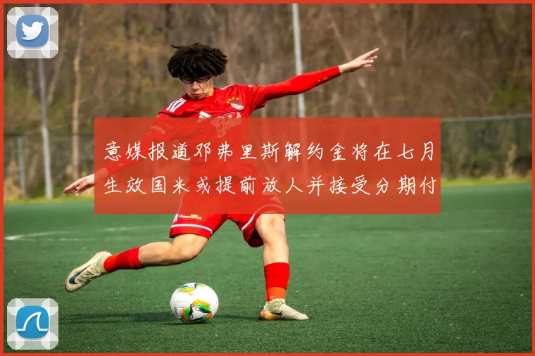 意媒报道邓弗里斯解约金将在七月生效国米或提前放人并接受分期付款