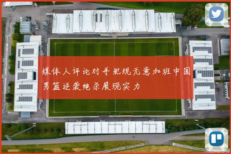 媒体人评论对手犯规无意加班中国男篮逆袭绝杀展现实力