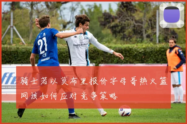 骑士若以莫布里报价字母哥热火篮网该如何应对竞争策略