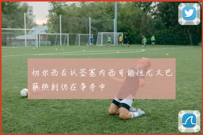 切尔西否认签塞内西可能性尤文巴萨热刺仍在争夺中