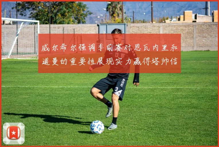 威尔希尔强调季前赛对恩瓦内里和道曼的重要性展现实力赢得塔帅信任
