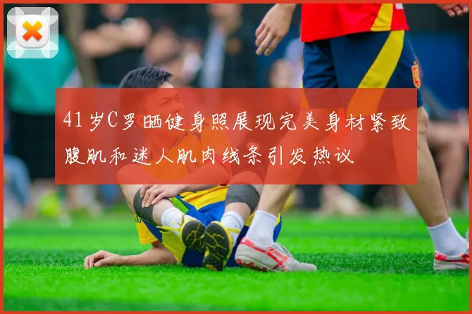 41岁C罗晒健身照展现完美身材紧致腹肌和迷人肌肉线条引发热议