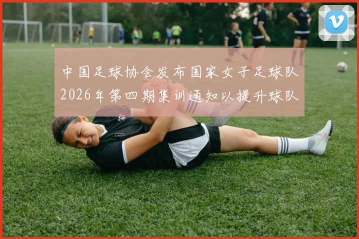 中国足球协会发布国家女子足球队2026年第四期集训通知以提升球队实力和备战水平