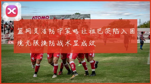篮网灵活防守策略让祖巴茨陷入困境无限换防战术显成效