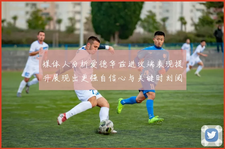 媒体人分析爱德华兹进攻端表现提升展现出更强自信心与关键时刻阅读能力
