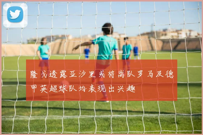 隆戈透露亚沙里或将离队罗马及德甲英超球队均表现出兴趣