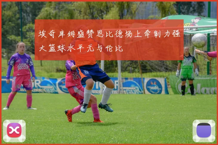 埃奇库姆盛赞恩比德场上牵制力强大篮球水平无与伦比