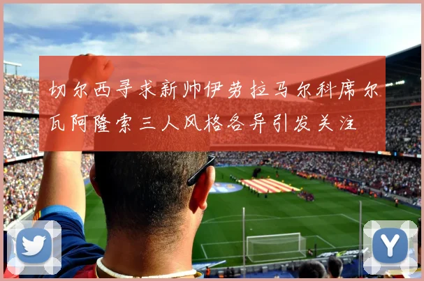 切尔西寻求新帅伊劳拉马尔科席尔瓦阿隆索三人风格各异引发关注