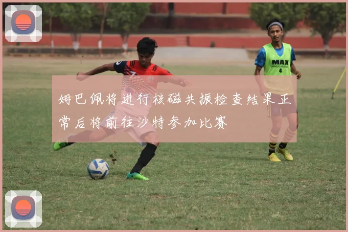 姆巴佩将进行核磁共振检查结果正常后将前往沙特参加比赛