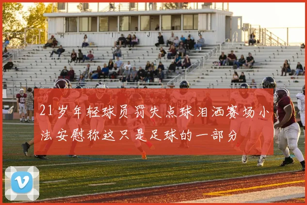 21岁年轻球员罚失点球泪洒赛场小法安慰称这只是足球的一部分